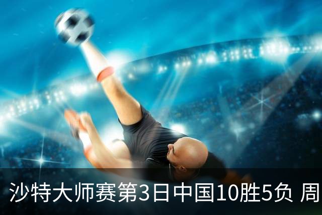 沙特大师赛第3日中国10胜5负 周跃龙吕昊天赢德比